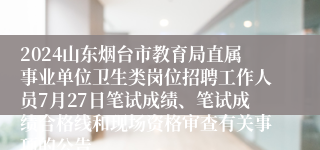 2024山东烟台市教育局直属事业单位卫生类岗位招聘工作人员7月27日笔试成绩、笔试成绩合格线和现场资格审查有关事项的公告