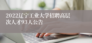 2022辽宁工业大学招聘高层次人才93人公告