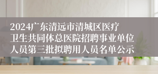 2024广东清远市清城区医疗卫生共同体总医院招聘事业单位人员第三批拟聘用人员名单公示