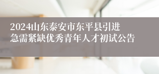 2024山东泰安市东平县引进急需紧缺优秀青年人才初试公告