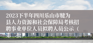 2023下半年四川乐山市犍为县人力资源和社会保障局考核招聘事业单位人员拟聘人员公示（第二批）