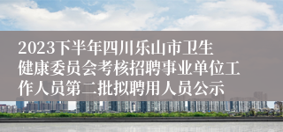 2023下半年四川乐山市卫生健康委员会考核招聘事业单位工作人员第二批拟聘用人员公示