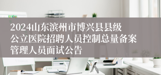 2024山东滨州市博兴县县级公立医院招聘人员控制总量备案管理人员面试公告