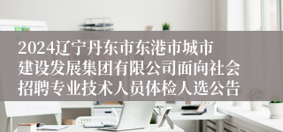 2024辽宁丹东市东港市城市建设发展集团有限公司面向社会招聘专业技术人员体检人选公告