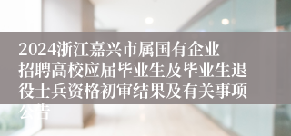 2024浙江嘉兴市属国有企业招聘高校应届毕业生及毕业生退役士兵资格初审结果及有关事项公告