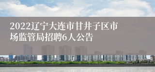 2022辽宁大连市甘井子区市场监管局招聘6人公告