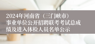 2024年河南省（三门峡市）事业单位公开招聘联考考试总成绩及进入体检人员名单公示