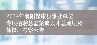 2024年襄阳保康县事业单位专项招聘急需紧缺人才总成绩及体检、考察公告