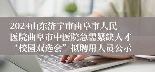 2024山东济宁市曲阜市人民医院曲阜市中医院急需紧缺人才“校园双选会”拟聘用人员公示