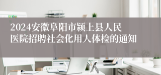 2024安徽阜阳市颍上县人民医院招聘社会化用人体检的通知