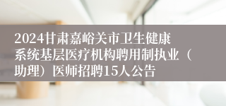 2024甘肃嘉峪关市卫生健康系统基层医疗机构聘用制执业（助理）医师招聘15人公告