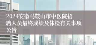 2024安徽马鞍山市中医院招聘人员最终成绩及体检有关事项公告