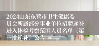 2024山东东营市卫生健康委员会所属部分事业单位招聘递补进入体检考察范围人员名单（第一批递补）公告