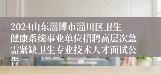 2024山东淄博市淄川区卫生健康系统事业单位招聘高层次急需紧缺卫生专业技术人才面试公告