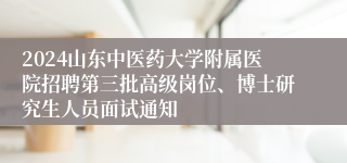 2024山东中医药大学附属医院招聘第三批高级岗位、博士研究生人员面试通知