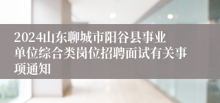 2024山东聊城市阳谷县事业单位综合类岗位招聘面试有关事项通知