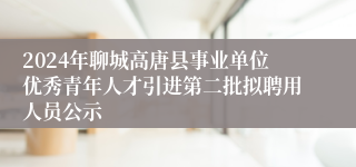 2024年聊城高唐县事业单位优秀青年人才引进第二批拟聘用人员公示