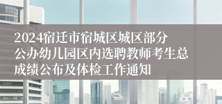 2024宿迁市宿城区城区部分公办幼儿园区内选聘教师考生总成绩公布及体检工作通知