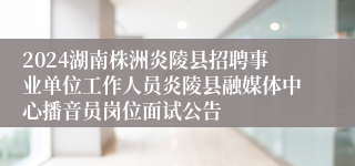 2024湖南株洲炎陵县招聘事业单位工作人员炎陵县融媒体中心播音员岗位面试公告