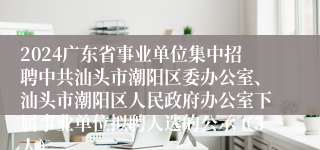 2024广东省事业单位集中招聘中共汕头市潮阳区委办公室、汕头市潮阳区人民政府办公室下属事业单位拟聘人选的公示（3人）