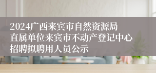 2024广西来宾市自然资源局直属单位来宾市不动产登记中心招聘拟聘用人员公示