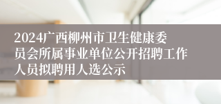 2024广西柳州市卫生健康委员会所属事业单位公开招聘工作人员拟聘用人选公示