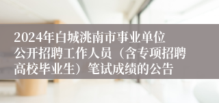 2024年白城洮南市事业单位公开招聘工作人员（含专项招聘高校毕业生）笔试成绩的公告