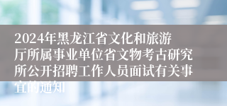 2024年黑龙江省文化和旅游厅所属事业单位省文物考古研究所公开招聘工作人员面试有关事宜的通知