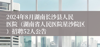 2024年8月湖南长沙县人民医院（湖南省人民医院星沙院区）招聘52人公告