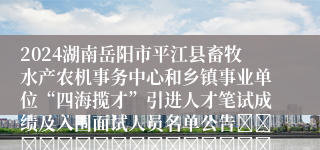 2024湖南岳阳市平江县畜牧水产农机事务中心和乡镇事业单位“四海揽才”引进人才笔试成绩及入围面试人员名单公告																									