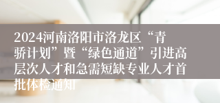2024河南洛阳市洛龙区“青骄计划”暨“绿色通道”引进高层次人才和急需短缺专业人才首批体检通知