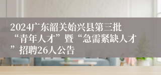 2024广东韶关始兴县第三批“青年人才”暨“急需紧缺人才”招聘26人公告