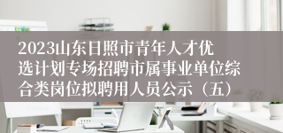 2023山东日照市青年人才优选计划专场招聘市属事业单位综合类岗位拟聘用人员公示（五）