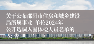 关于公布邵阳市住房和城乡建设局所属事业  单位2024年公开选调入围体检人员名单的  公 告