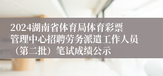 2024湖南省体育局体育彩票管理中心招聘劳务派遣工作人员（第二批）笔试成绩公示