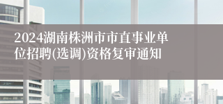 2024湖南株洲市市直事业单位招聘(选调)资格复审通知