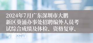 2024年7月广东深圳市大鹏新区葵涌办事处招聘编外人员考试综合成绩及体检、资格复审、考察公告