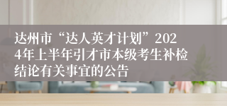 达州市“达人英才计划”2024年上半年引才市本级考生补检结论有关事宜的公告