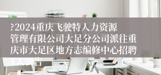 ?2024重庆飞驶特人力资源管理有限公司大足分公司派往重庆市大足区地方志编修中心招聘1人公告