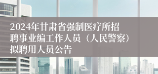 2024年甘肃省强制医疗所招聘事业编工作人员（人民警察）拟聘用人员公告