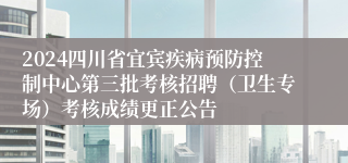 2024四川省宜宾疾病预防控制中心第三批考核招聘（卫生专场）考核成绩更正公告