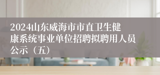 2024山东威海市市直卫生健康系统事业单位招聘拟聘用人员公示（五）