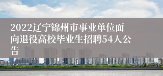 2022辽宁锦州市事业单位面向退役高校毕业生招聘54人公告