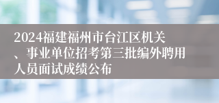 2024福建福州市台江区机关、事业单位招考第三批编外聘用人员面试成绩公布