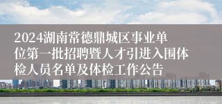 2024湖南常德鼎城区事业单位第一批招聘暨人才引进入围体检人员名单及体检工作公告