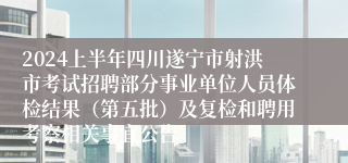 2024上半年四川遂宁市射洪市考试招聘部分事业单位人员体检结果（第五批）及复检和聘用考察相关事宜公告