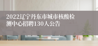 2022辽宁丹东市城市核酸检测中心招聘130人公告