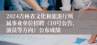 2024吉林省文化和旅游厅所属事业单位招聘（10号公告，演员等方向）公布成绩