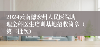 2024云南德宏州人民医院助理全科医生培训基地招收简章（第二批次）