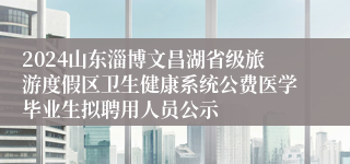 2024山东淄博文昌湖省级旅游度假区卫生健康系统公费医学毕业生拟聘用人员公示